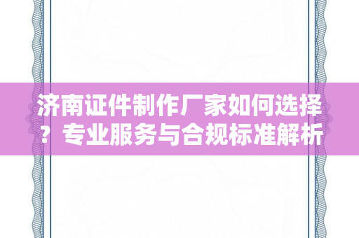 济南证件制作厂家如何选择？专业服务与合规标准解析