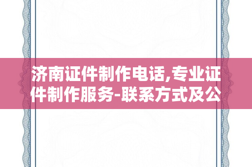 济南证件制作电话,专业证件制作服务-联系方式及公司推荐