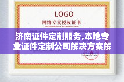 济南证件定制服务,本地专业证件定制公司解决方案解析