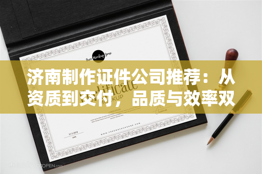 济南制作证件公司推荐：从资质到交付，品质与效率双保障指南