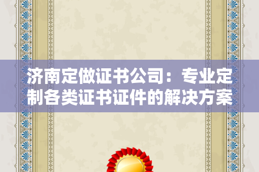 济南定做证书公司：专业定制各类证书证件的解决方案解析