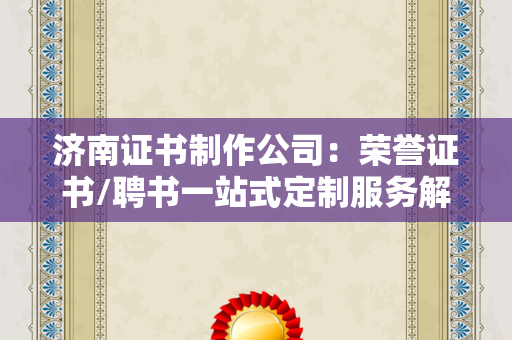 济南证书制作公司：荣誉证书/聘书一站式定制服务解析