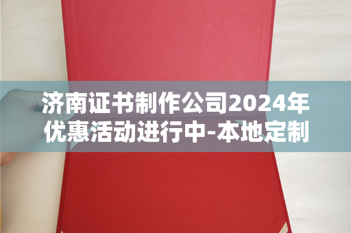 济南证书制作公司2024年优惠活动进行中-本地定制服务价格及流程详解
