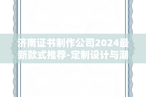 济南证书制作公司2024最新款式推荐-定制设计与潮流趋势解析