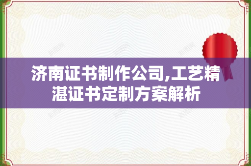 济南证书制作公司,工艺精湛证书定制方案解析