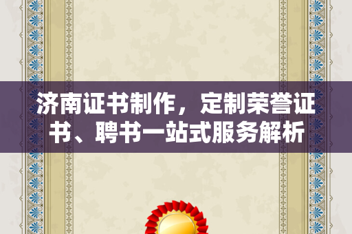济南证书制作，定制荣誉证书、聘书一站式服务解析