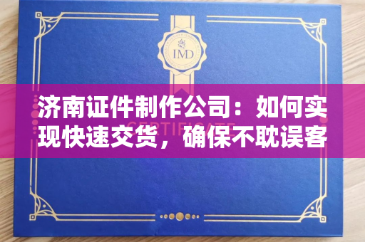 济南证件制作公司：如何实现快速交货，确保不耽误客户使用需求