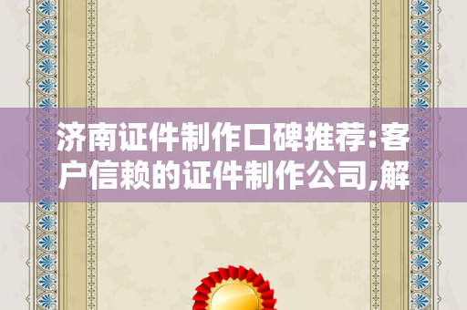 济南证件制作口碑推荐:客户信赖的证件制作公司,解决您的证件办理难题