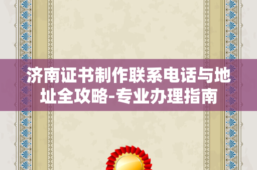 济南证书制作联系电话与地址全攻略-专业办理指南
