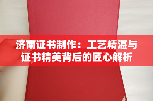 济南证书制作：工艺精湛与证书精美背后的匠心解析
