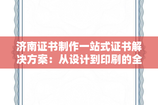 济南证书制作一站式证书解决方案：从设计到印刷的全流程服务指南