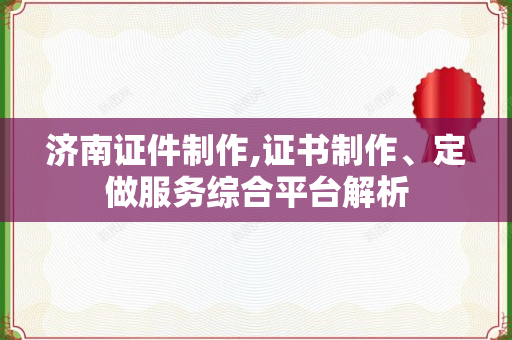济南证件制作,证书制作、定做服务综合平台解析